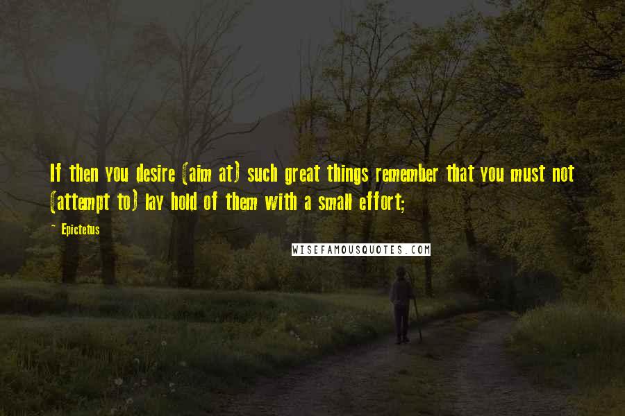 Epictetus Quotes: If then you desire (aim at) such great things remember that you must not (attempt to) lay hold of them with a small effort;