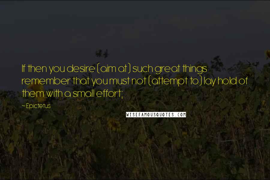 Epictetus Quotes: If then you desire (aim at) such great things remember that you must not (attempt to) lay hold of them with a small effort;