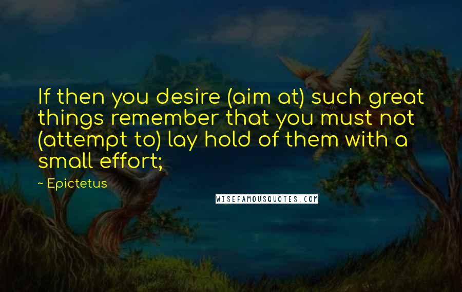 Epictetus Quotes: If then you desire (aim at) such great things remember that you must not (attempt to) lay hold of them with a small effort;