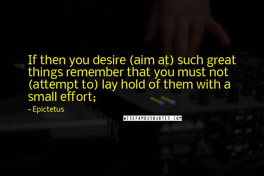 Epictetus Quotes: If then you desire (aim at) such great things remember that you must not (attempt to) lay hold of them with a small effort;