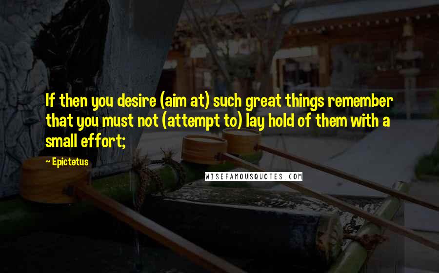 Epictetus Quotes: If then you desire (aim at) such great things remember that you must not (attempt to) lay hold of them with a small effort;