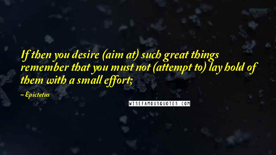 Epictetus Quotes: If then you desire (aim at) such great things remember that you must not (attempt to) lay hold of them with a small effort;