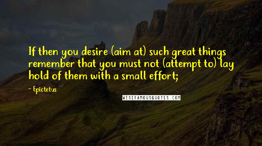 Epictetus Quotes: If then you desire (aim at) such great things remember that you must not (attempt to) lay hold of them with a small effort;