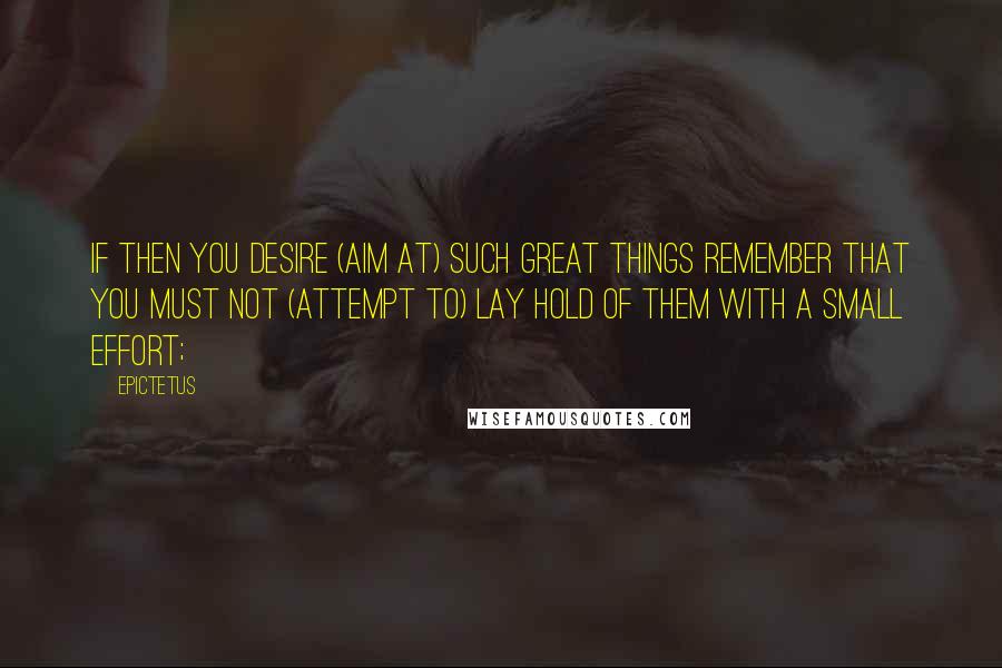 Epictetus Quotes: If then you desire (aim at) such great things remember that you must not (attempt to) lay hold of them with a small effort;