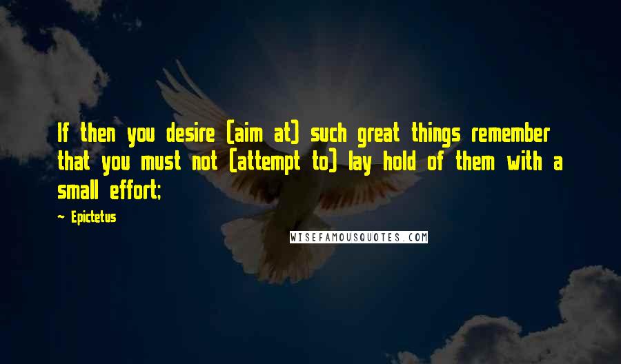 Epictetus Quotes: If then you desire (aim at) such great things remember that you must not (attempt to) lay hold of them with a small effort;