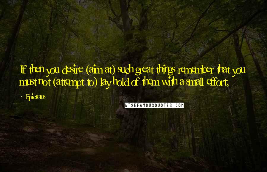 Epictetus Quotes: If then you desire (aim at) such great things remember that you must not (attempt to) lay hold of them with a small effort;