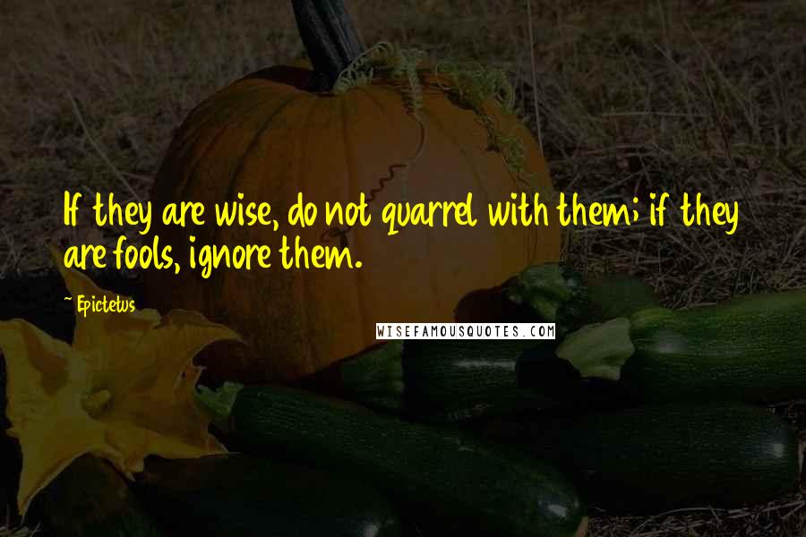 Epictetus Quotes: If they are wise, do not quarrel with them; if they are fools, ignore them.
