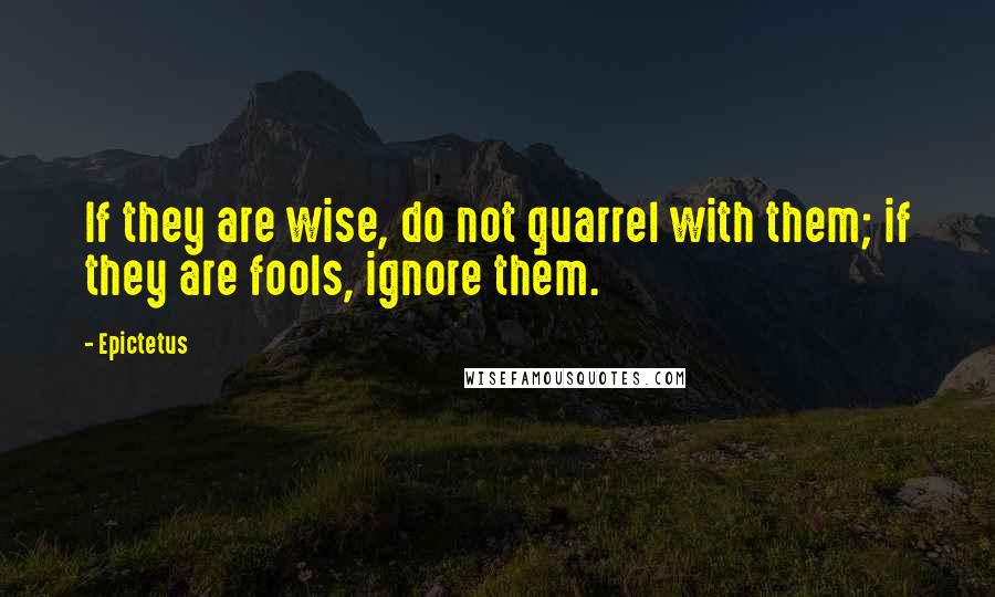 Epictetus Quotes: If they are wise, do not quarrel with them; if they are fools, ignore them.