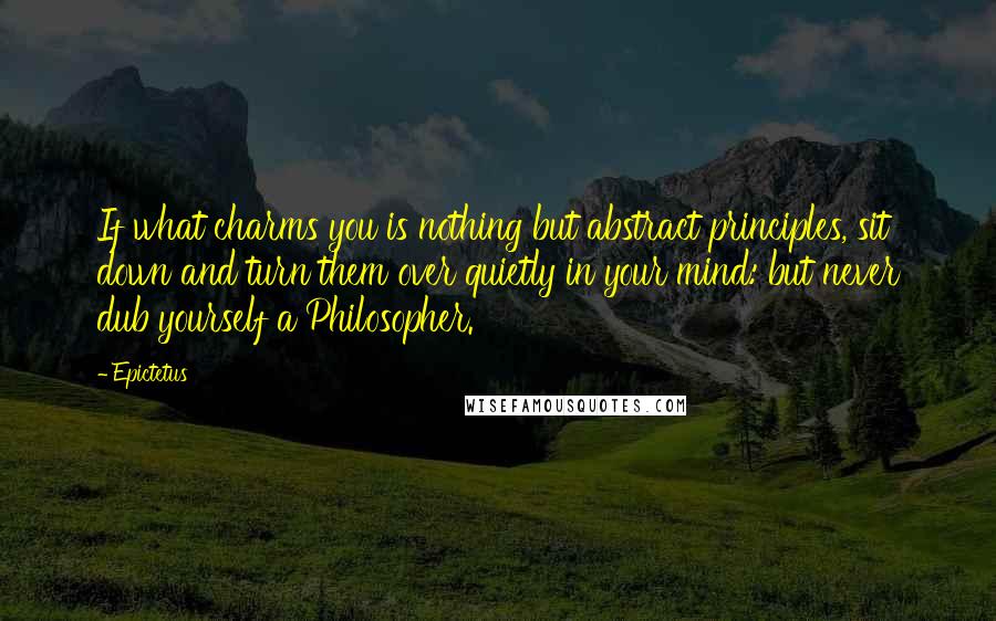 Epictetus Quotes: If what charms you is nothing but abstract principles, sit down and turn them over quietly in your mind: but never dub yourself a Philosopher.