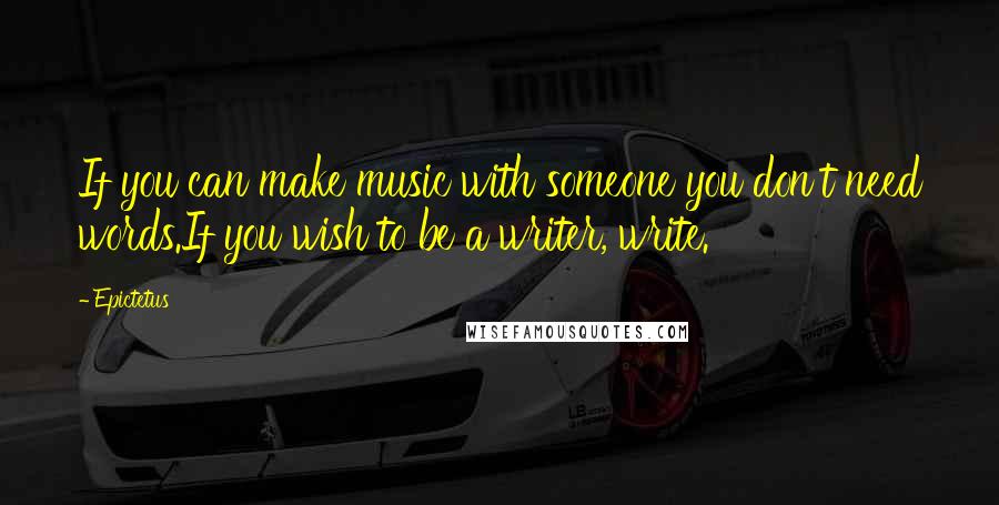 Epictetus Quotes: If you can make music with someone you don't need words.If you wish to be a writer, write.