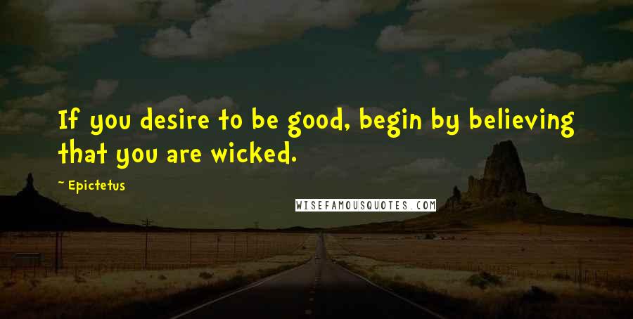 Epictetus Quotes: If you desire to be good, begin by believing that you are wicked.