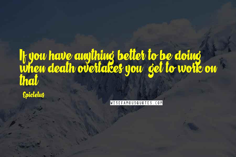 Epictetus Quotes: If you have anything better to be doing when death overtakes you, get to work on that.