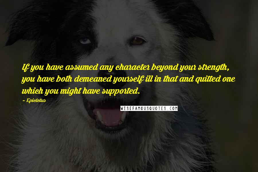 Epictetus Quotes: If you have assumed any character beyond your strength, you have both demeaned yourself ill in that and quitted one which you might have supported.