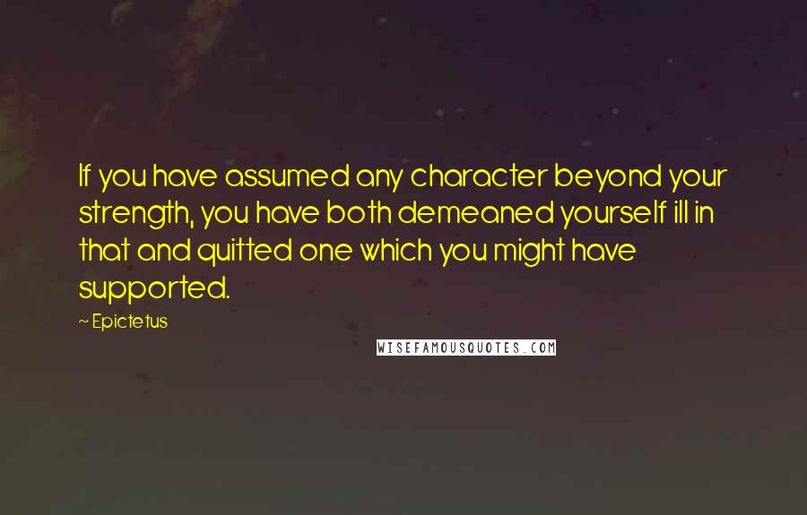 Epictetus Quotes: If you have assumed any character beyond your strength, you have both demeaned yourself ill in that and quitted one which you might have supported.
