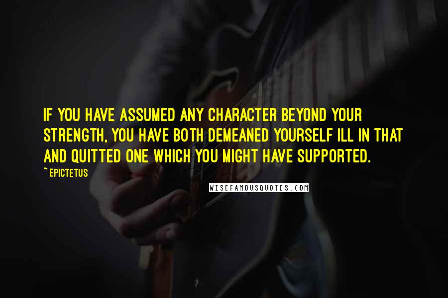 Epictetus Quotes: If you have assumed any character beyond your strength, you have both demeaned yourself ill in that and quitted one which you might have supported.