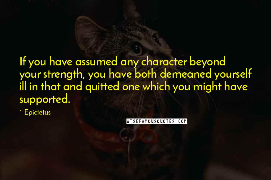 Epictetus Quotes: If you have assumed any character beyond your strength, you have both demeaned yourself ill in that and quitted one which you might have supported.