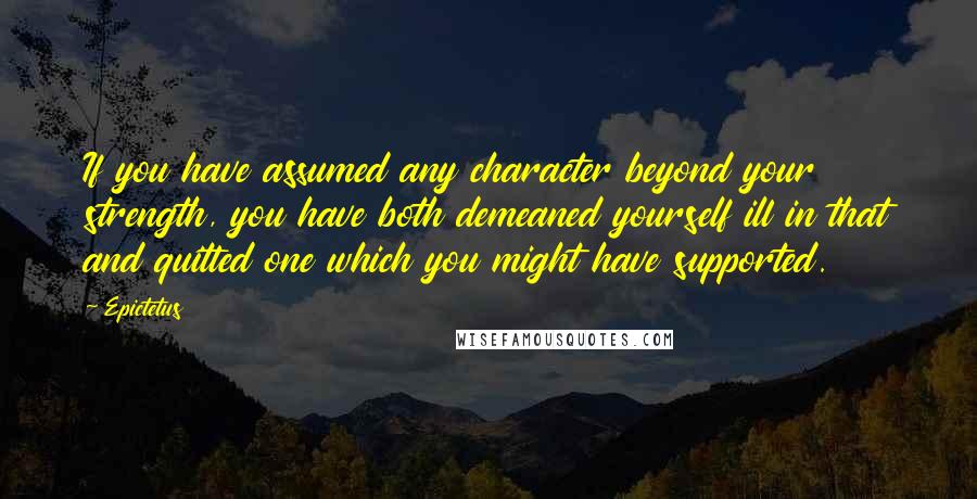 Epictetus Quotes: If you have assumed any character beyond your strength, you have both demeaned yourself ill in that and quitted one which you might have supported.