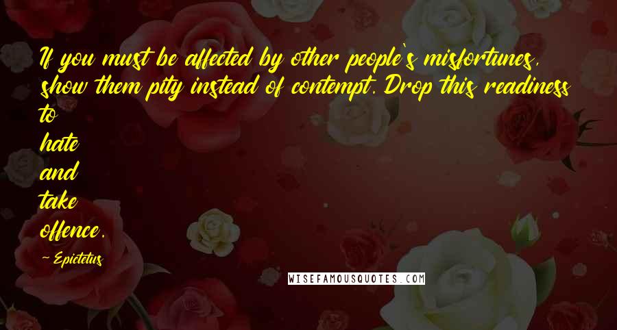 Epictetus Quotes: If you must be affected by other people's misfortunes, show them pity instead of contempt. Drop this readiness to hate and take offence.