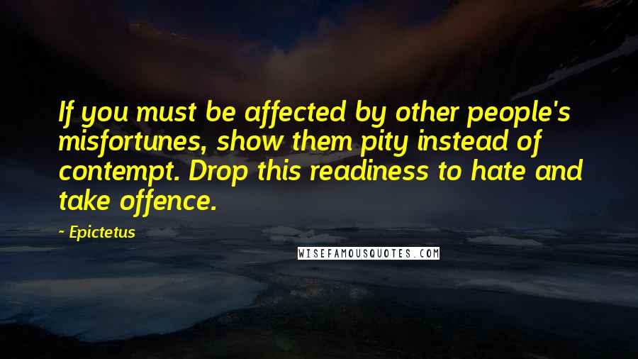 Epictetus Quotes: If you must be affected by other people's misfortunes, show them pity instead of contempt. Drop this readiness to hate and take offence.