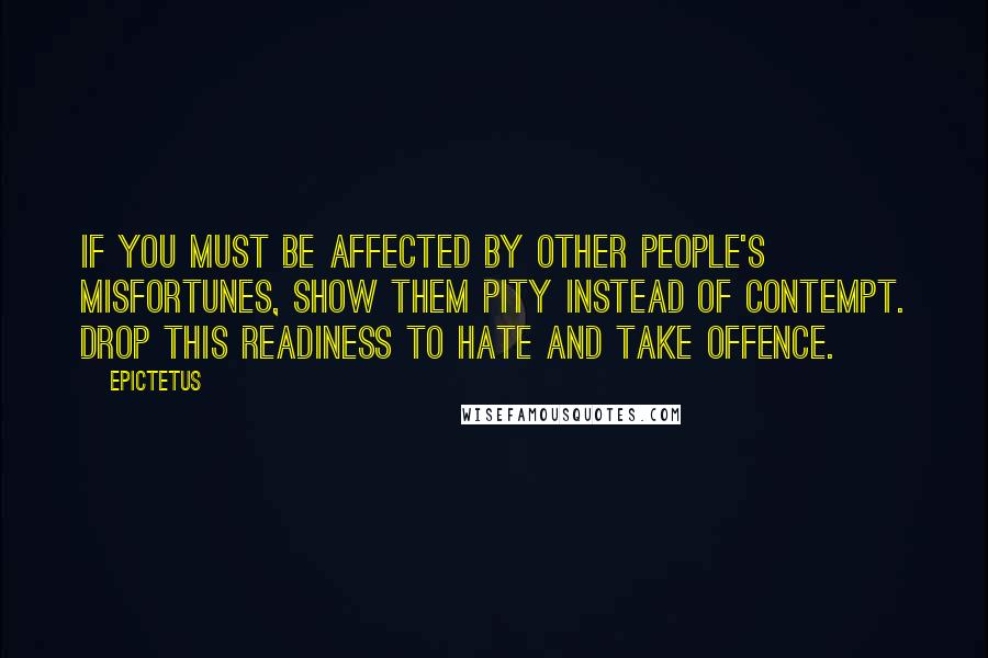 Epictetus Quotes: If you must be affected by other people's misfortunes, show them pity instead of contempt. Drop this readiness to hate and take offence.