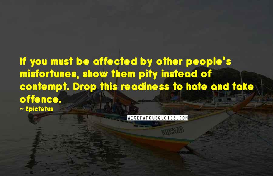 Epictetus Quotes: If you must be affected by other people's misfortunes, show them pity instead of contempt. Drop this readiness to hate and take offence.