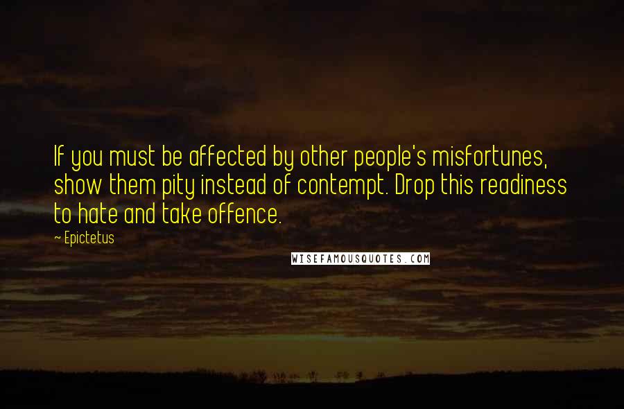 Epictetus Quotes: If you must be affected by other people's misfortunes, show them pity instead of contempt. Drop this readiness to hate and take offence.