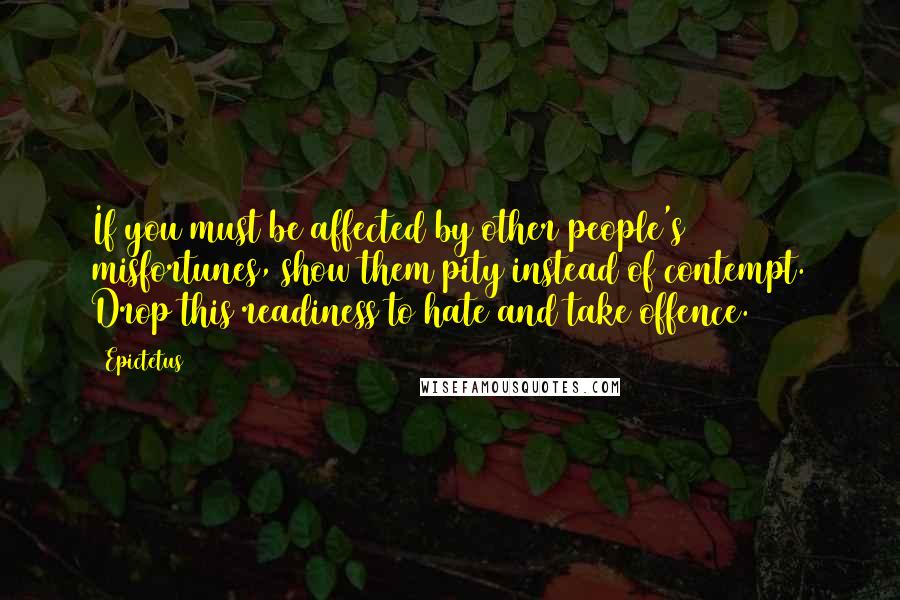 Epictetus Quotes: If you must be affected by other people's misfortunes, show them pity instead of contempt. Drop this readiness to hate and take offence.