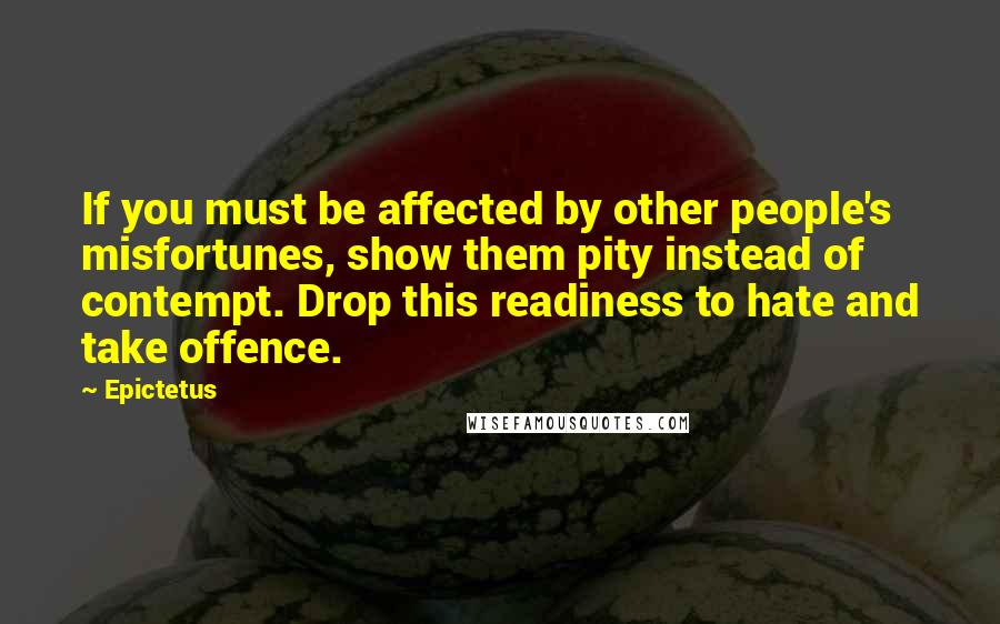 Epictetus Quotes: If you must be affected by other people's misfortunes, show them pity instead of contempt. Drop this readiness to hate and take offence.