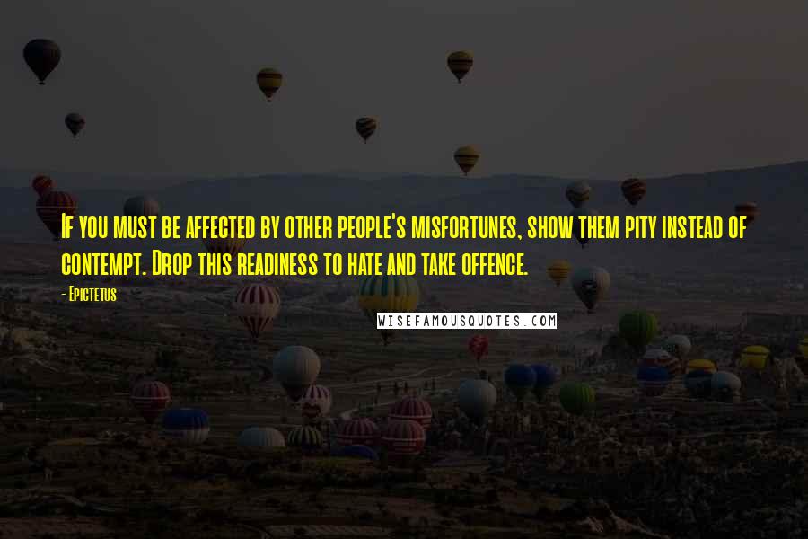 Epictetus Quotes: If you must be affected by other people's misfortunes, show them pity instead of contempt. Drop this readiness to hate and take offence.