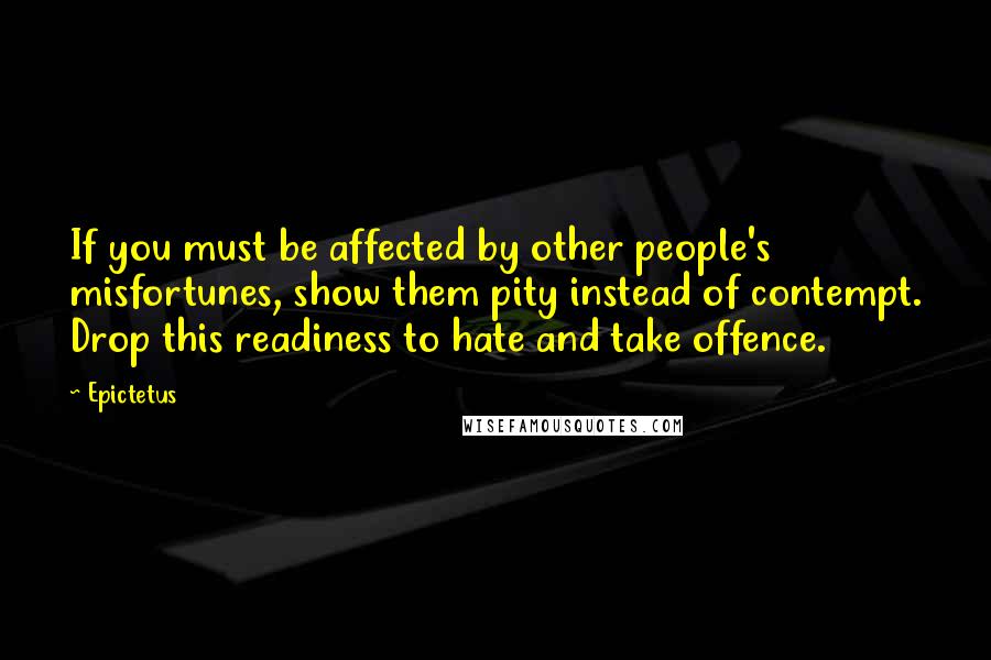 Epictetus Quotes: If you must be affected by other people's misfortunes, show them pity instead of contempt. Drop this readiness to hate and take offence.