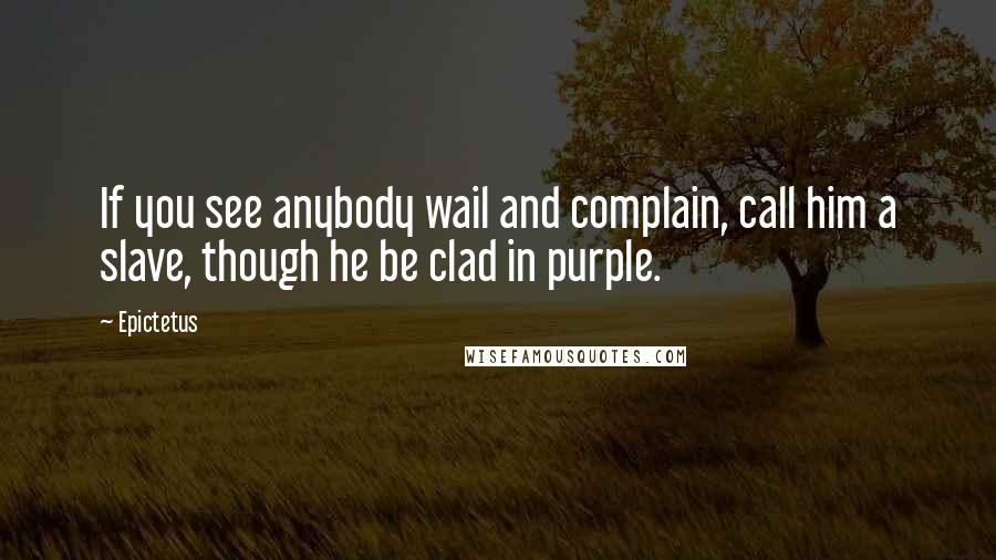 Epictetus Quotes: If you see anybody wail and complain, call him a slave, though he be clad in purple.