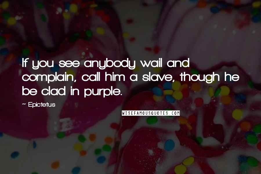 Epictetus Quotes: If you see anybody wail and complain, call him a slave, though he be clad in purple.