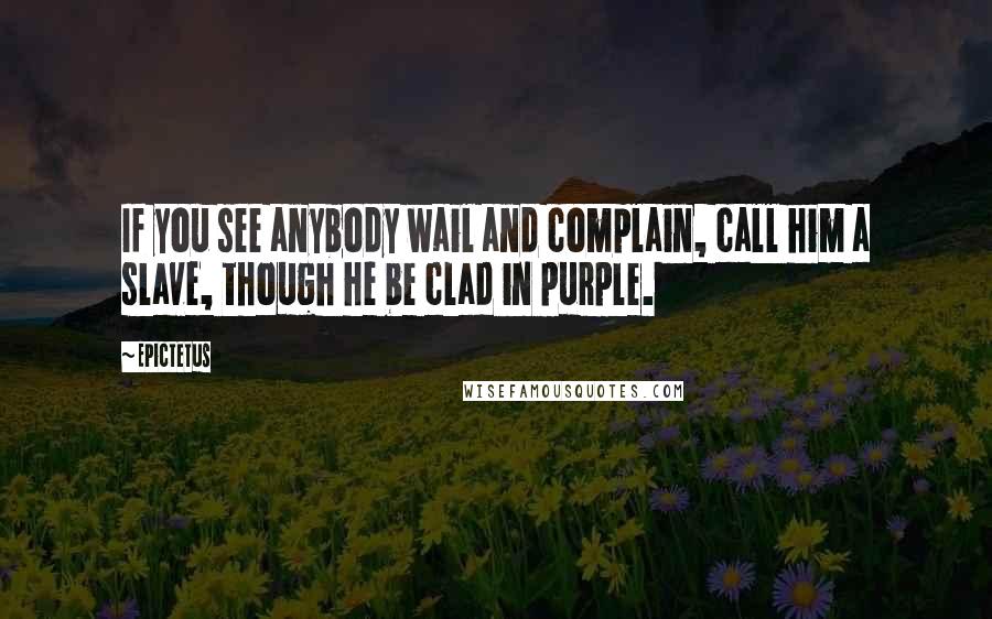 Epictetus Quotes: If you see anybody wail and complain, call him a slave, though he be clad in purple.