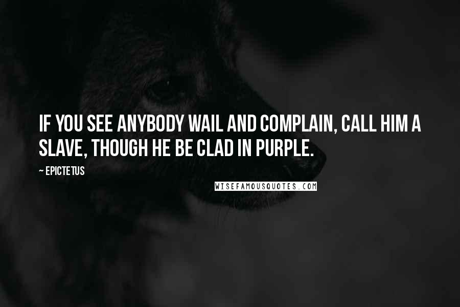 Epictetus Quotes: If you see anybody wail and complain, call him a slave, though he be clad in purple.