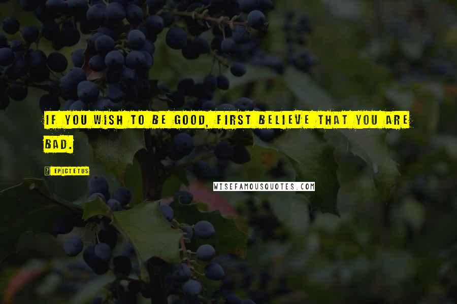 Epictetus Quotes: If you wish to be good, first believe that you are bad.