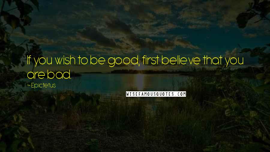 Epictetus Quotes: If you wish to be good, first believe that you are bad.