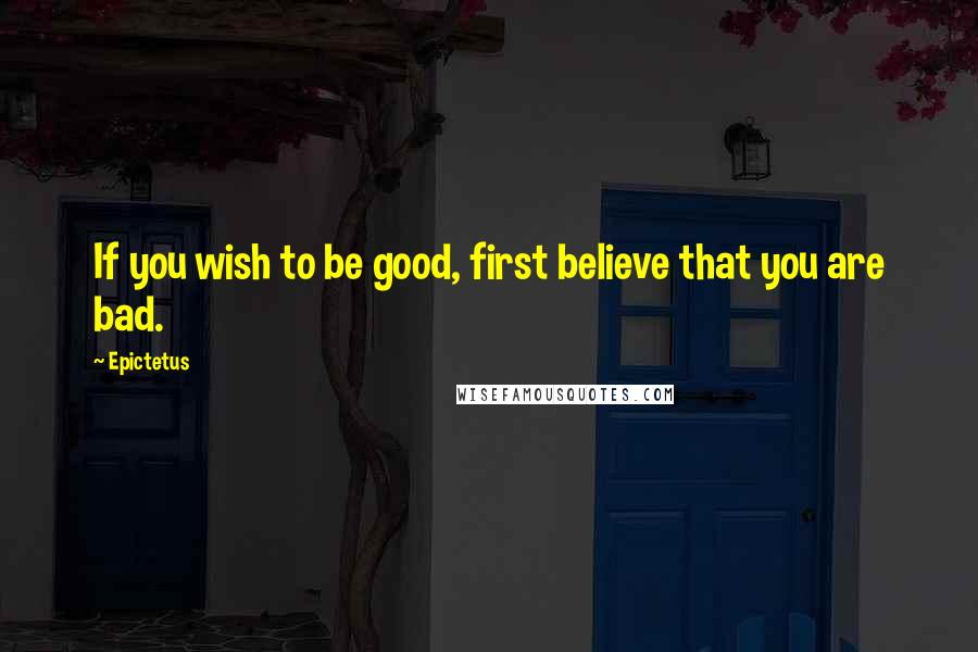 Epictetus Quotes: If you wish to be good, first believe that you are bad.