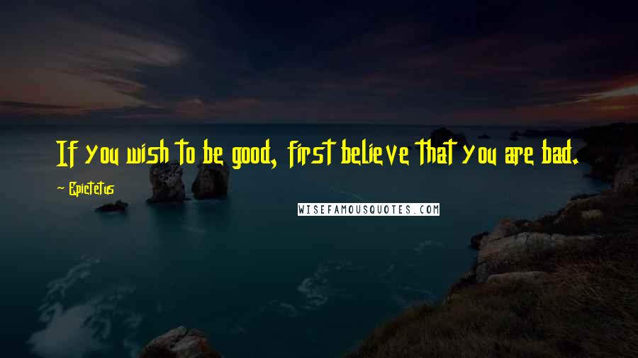 Epictetus Quotes: If you wish to be good, first believe that you are bad.
