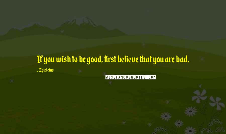 Epictetus Quotes: If you wish to be good, first believe that you are bad.