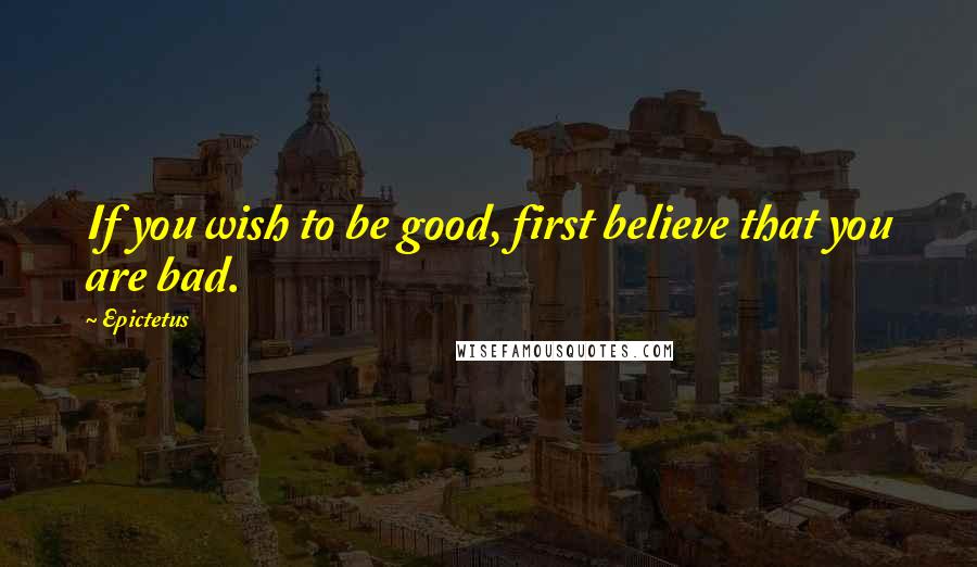 Epictetus Quotes: If you wish to be good, first believe that you are bad.