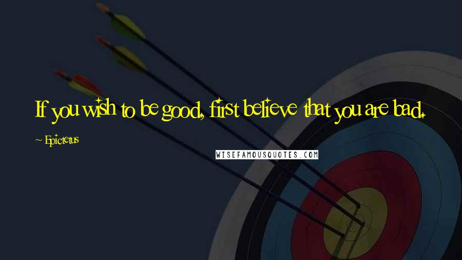Epictetus Quotes: If you wish to be good, first believe that you are bad.