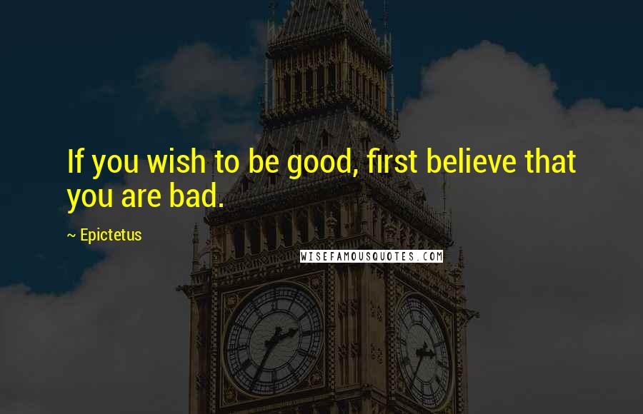 Epictetus Quotes: If you wish to be good, first believe that you are bad.