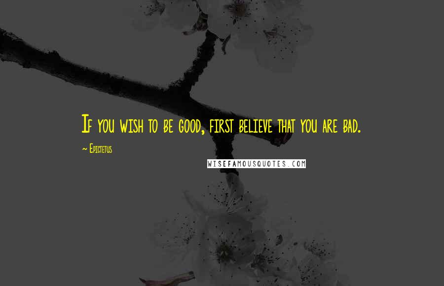 Epictetus Quotes: If you wish to be good, first believe that you are bad.