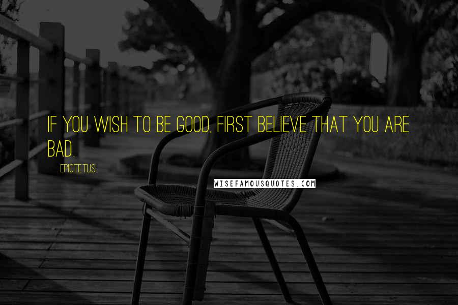 Epictetus Quotes: If you wish to be good, first believe that you are bad.