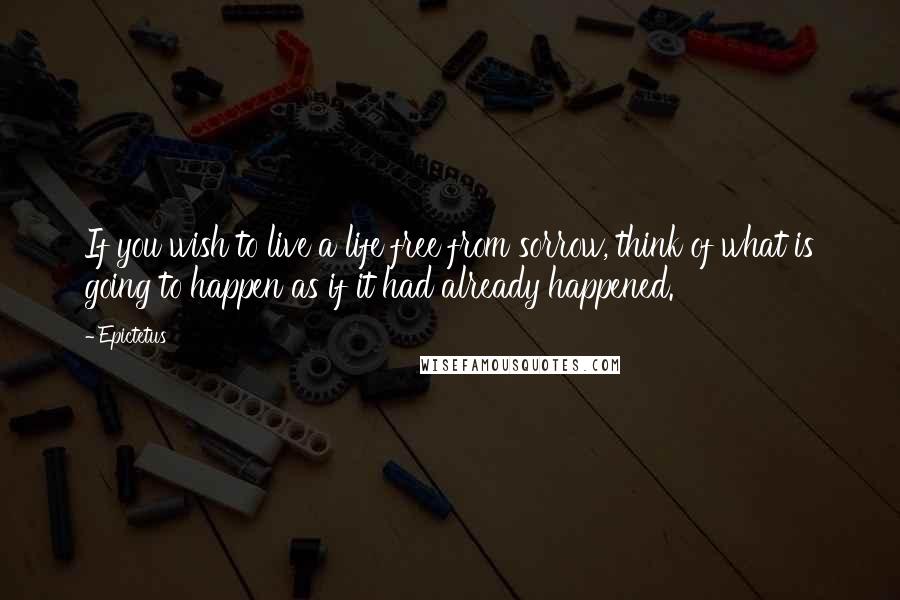 Epictetus Quotes: If you wish to live a life free from sorrow, think of what is going to happen as if it had already happened.