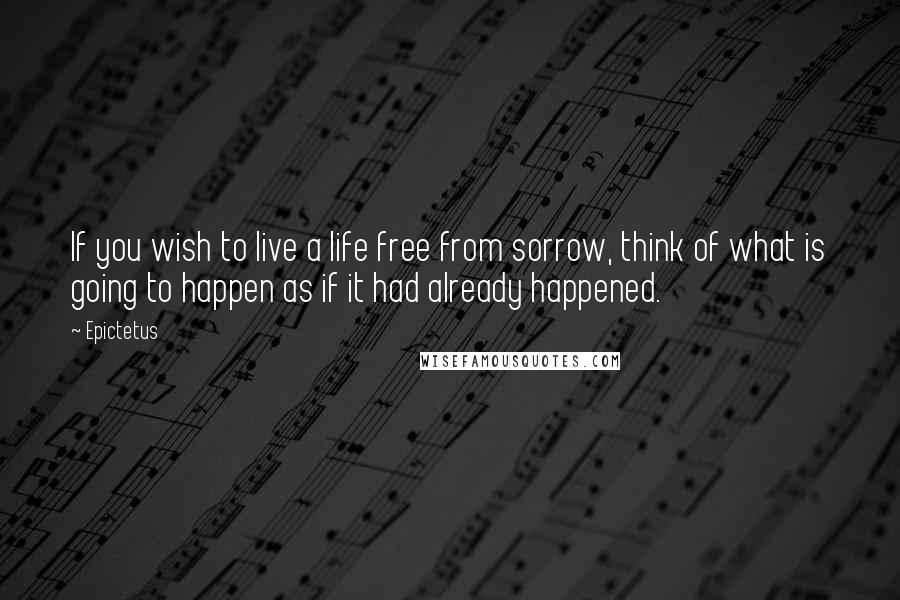 Epictetus Quotes: If you wish to live a life free from sorrow, think of what is going to happen as if it had already happened.