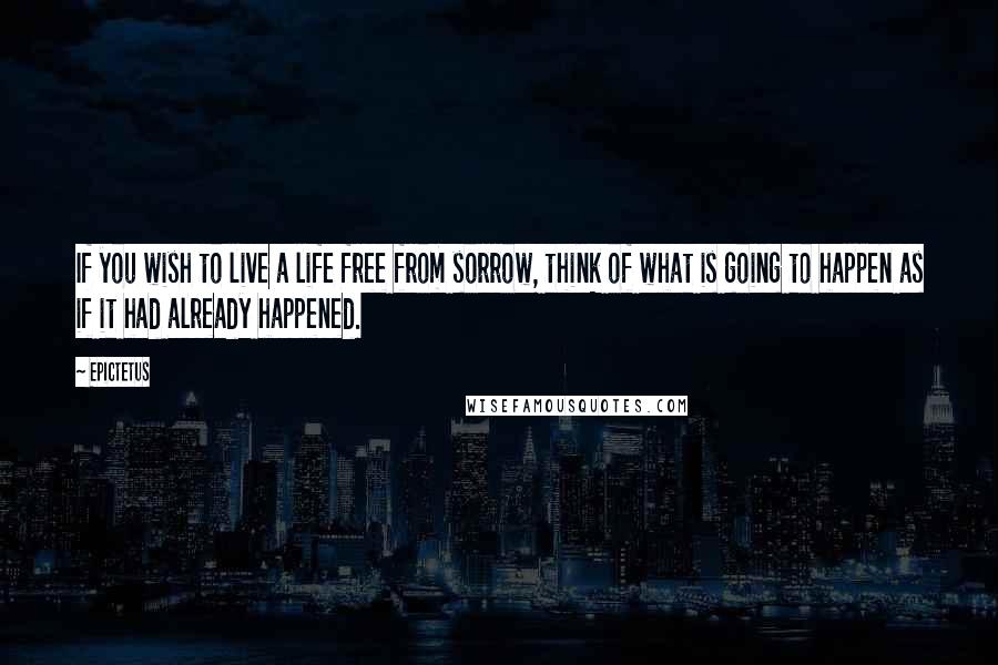 Epictetus Quotes: If you wish to live a life free from sorrow, think of what is going to happen as if it had already happened.