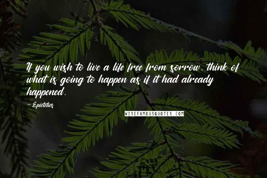 Epictetus Quotes: If you wish to live a life free from sorrow, think of what is going to happen as if it had already happened.