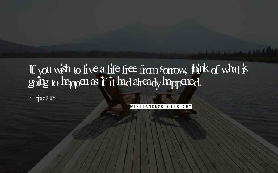 Epictetus Quotes: If you wish to live a life free from sorrow, think of what is going to happen as if it had already happened.