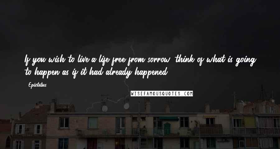 Epictetus Quotes: If you wish to live a life free from sorrow, think of what is going to happen as if it had already happened.